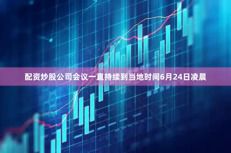配资炒股公司会议一直持续到当地时间6月24日凌晨
