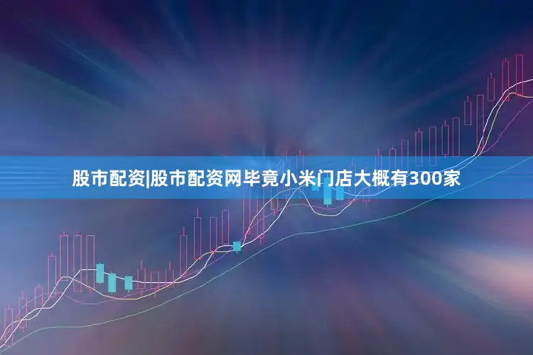 股市配资|股市配资网毕竟小米门店大概有300家