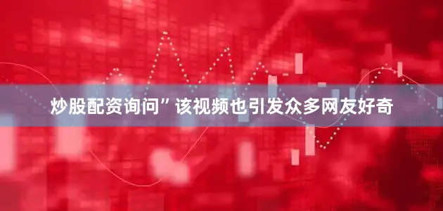 炒股配资询问”该视频也引发众多网友好奇