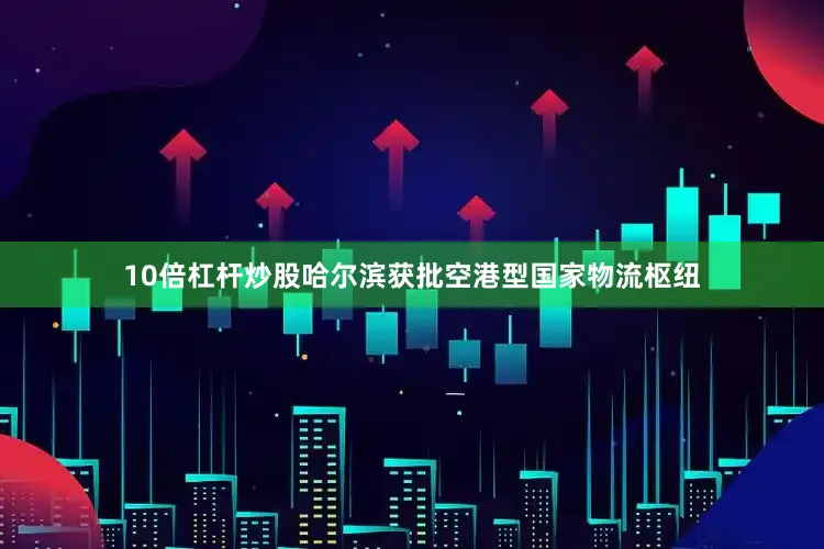 10倍杠杆炒股哈尔滨获批空港型国家物流枢纽