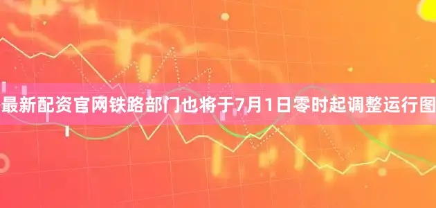 最新配资官网铁路部门也将于7月1日零时起调整运行图