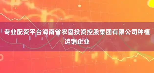 专业配资平台海南省农垦投资控股集团有限公司种植运销企业