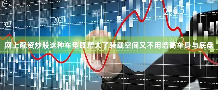 网上配资炒股这种车型既增大了装载空间又不用增高车身与底盘