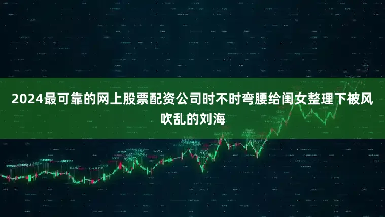 2024最可靠的网上股票配资公司时不时弯腰给闺女整理下被风吹乱的刘海