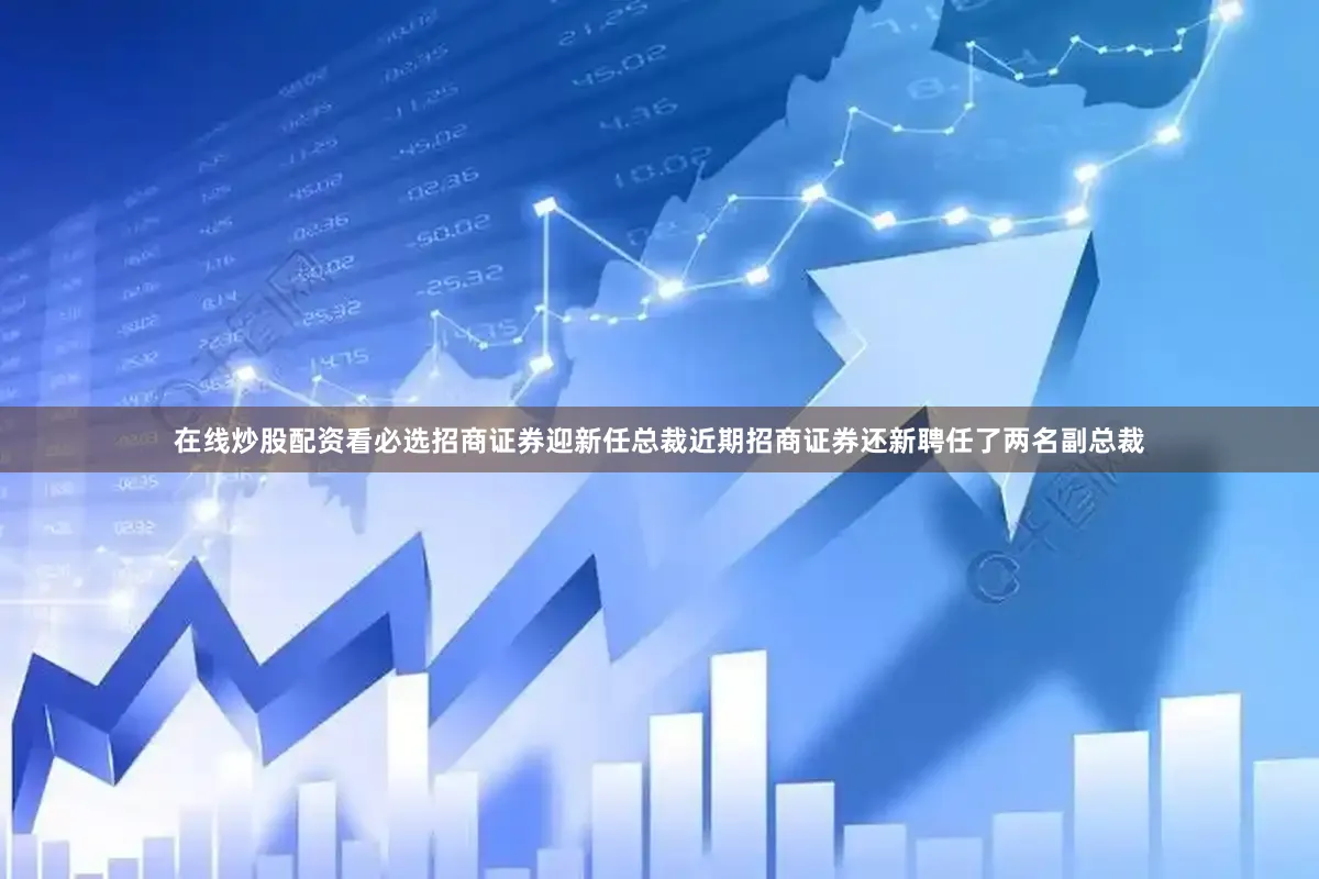 在线炒股配资看必选招商证券迎新任总裁近期招商证券还新聘任了两名副总裁