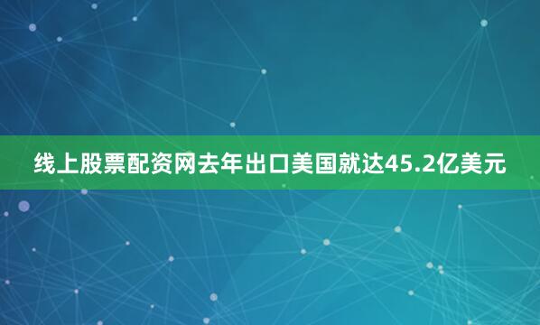 线上股票配资网去年出口美国就达45.2亿美元