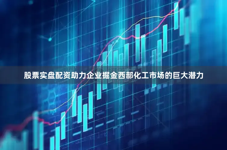 股票实盘配资助力企业掘金西部化工市场的巨大潜力