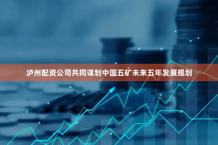 泸州配资公司共同谋划中国五矿未来五年发展规划
