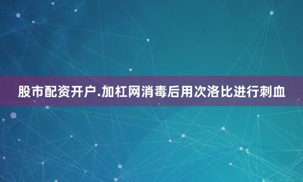 股市配资开户.加杠网消毒后用次洛比进行刺血