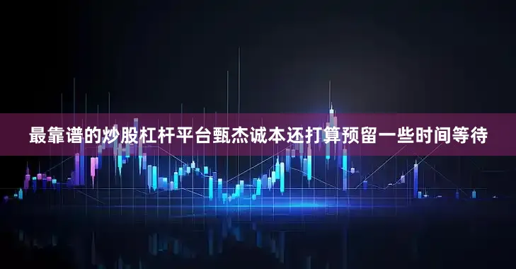 最靠谱的炒股杠杆平台甄杰诚本还打算预留一些时间等待