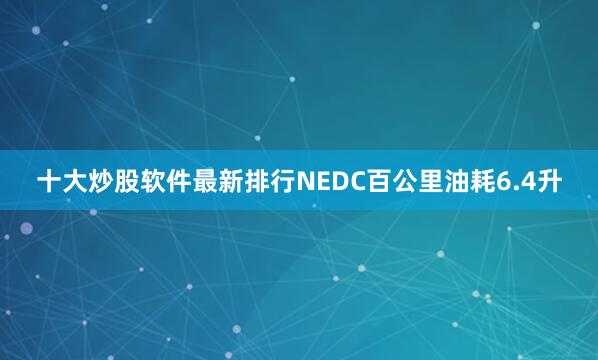 十大炒股软件最新排行NEDC百公里油耗6.4升