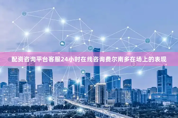 配资咨询平台客服24小时在线咨询费尔南多在场上的表现